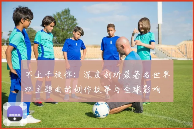 不止于旋律：深度剖析最著名世界杯主题曲的创作故事与全球影响