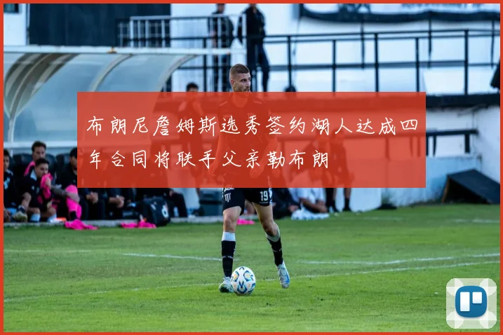 布朗尼詹姆斯选秀签约湖人达成四年合同将联手父亲勒布朗